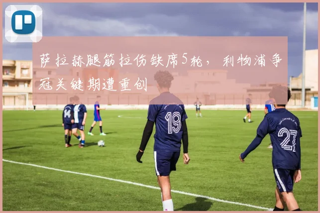 萨拉赫腿筋拉伤缺席5轮,利物浦争冠关键期遭重创