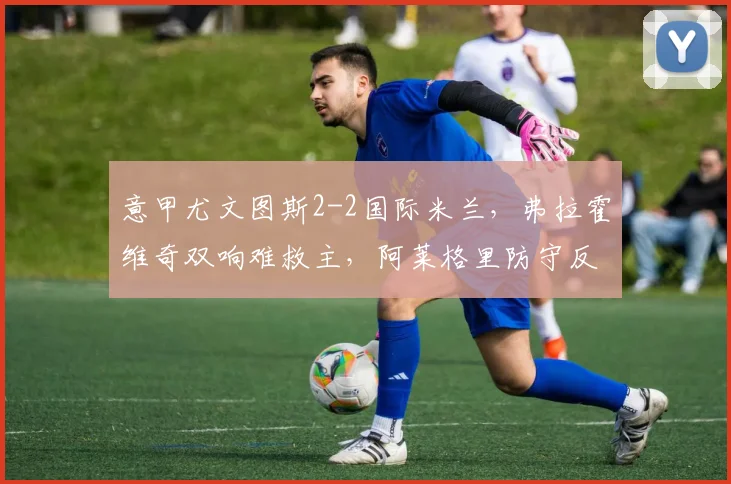 意甲尤文图斯2-2国际米兰,弗拉霍维奇双响难救主,阿莱格里防守反击为何被小因扎吉针对?
