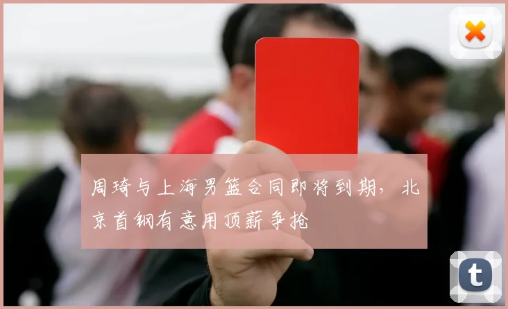 周琦与上海男篮合同即将到期,北京首钢有意用顶薪争抢