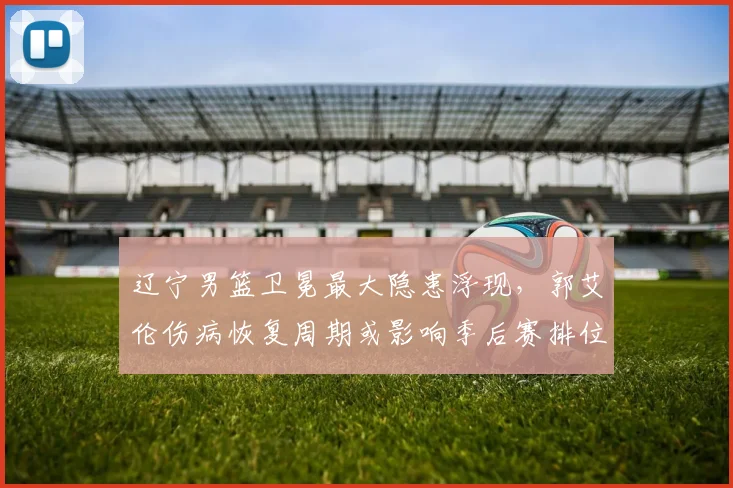 辽宁男篮卫冕最大隐患浮现,郭艾伦伤病恢复周期或影响季后赛排位