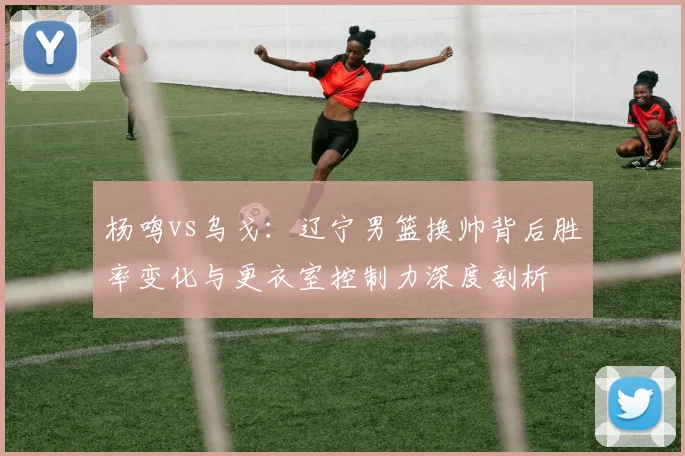 杨鸣vs乌戈：辽宁男篮换帅背后胜率变化与更衣室控制力深度剖析