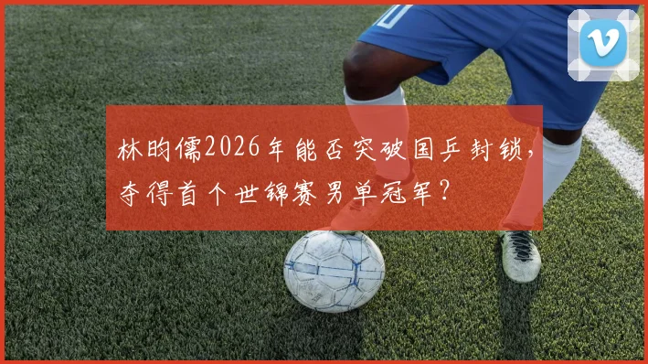 林昀儒2026年能否突破国乒封锁,夺得首个世锦赛男单冠军?