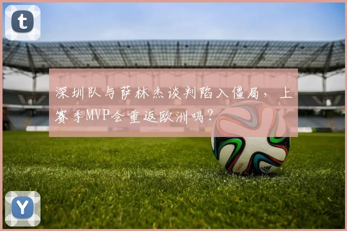 深圳队与萨林杰谈判陷入僵局，上赛季MVP会重返欧洲吗？