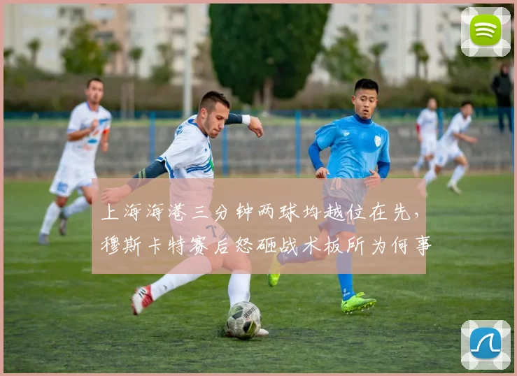 上海海港三分钟两球均越位在先,穆斯卡特赛后怒砸战术板所为何事?