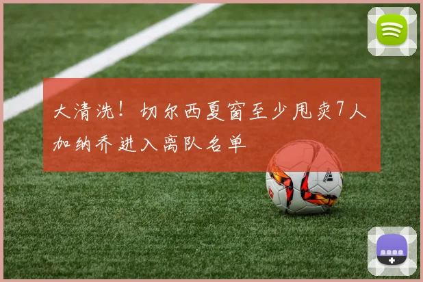 大清洗！切尔西夏窗至少甩卖7人 加纳乔进入离队名单