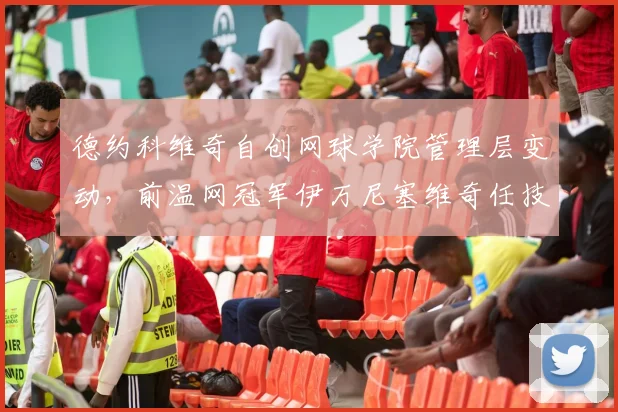 德约科维奇自创网球学院管理层变动,前温网冠军伊万尼塞维奇任技术总监