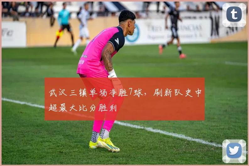 武汉三镇单场净胜7球,刷新队史中超最大比分胜利