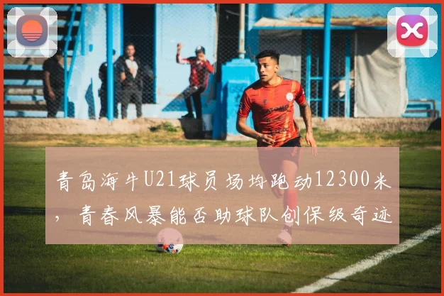 青岛海牛U21球员场均跑动12300米,青春风暴能否助球队创保级奇迹?