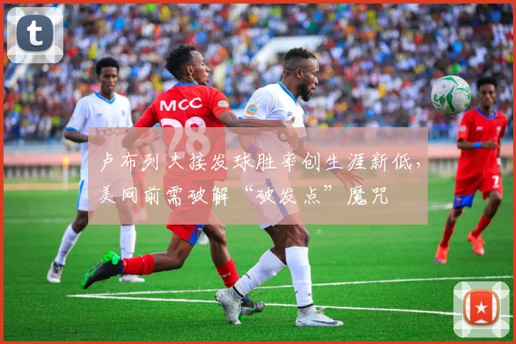 卢布列夫接发球胜率创生涯新低,美网前需破解“破发点”魔咒